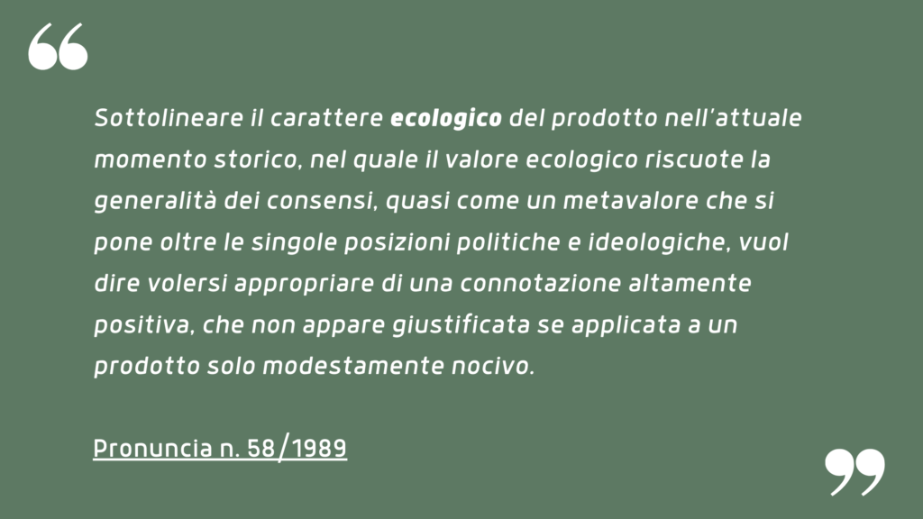 Sottolineare il carattere ecologico del prodotto nell’attuale momento storico, nel quale il valore ecologico riscuote la generalità dei consensi, quasi come un metavalore che si pone oltre le singole posizioni politiche e ideologiche, vuol dire volersi appropriare di una connotazione altamente positiva, che non appare giustificata se applicata a un prodotto solo modestamente nocivo. Pronuncia n. 58/1989